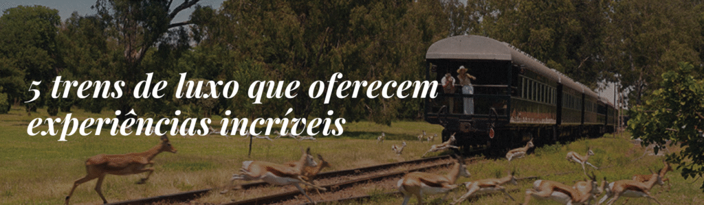 5 trens de luxo que oferecem experiências incríveis durante o trajeto